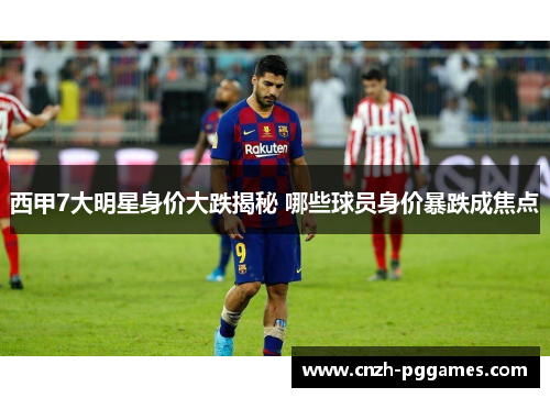 西甲7大明星身价大跌揭秘 哪些球员身价暴跌成焦点