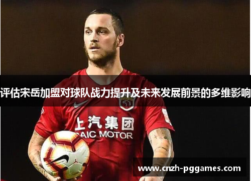 评估宋岳加盟对球队战力提升及未来发展前景的多维影响 评估宋岳加盟对球队战力提升及未来发展前景的多维影响