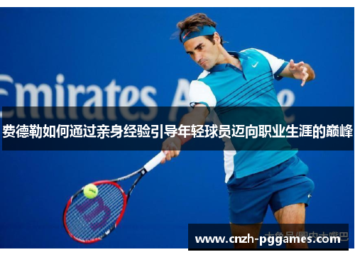 费德勒如何通过亲身经验引导年轻球员迈向职业生涯的巅峰