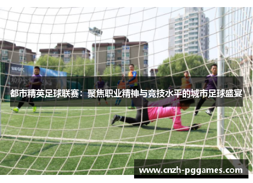 都市精英足球联赛：聚焦职业精神与竞技水平的城市足球盛宴