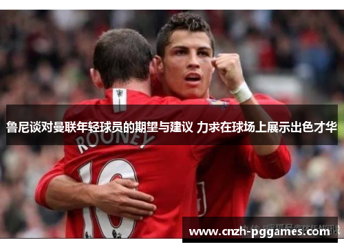 鲁尼谈对曼联年轻球员的期望与建议 力求在球场上展示出色才华