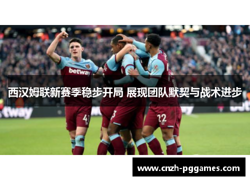 西汉姆联新赛季稳步开局 展现团队默契与战术进步 西汉姆联新赛季稳步开局 展现团队默契与战术进步